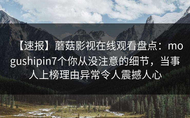 【速报】蘑菇影视在线观看盘点:mogushipin7个你从没注意的细节,当事人上榜理由异常令人震撼人心 【速报】蘑菇影视在线观看盘点:mogushipin7个你从没注意的细节,当事人上榜理由异常令人震撼人心