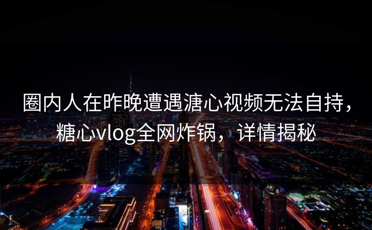 圈内人在昨晚遭遇溏心视频无法自持，糖心vlog全网炸锅，详情揭秘