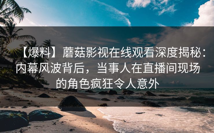 【爆料】蘑菇影视在线观看深度揭秘：内幕风波背后，当事人在直播间现场的角色疯狂令人意外