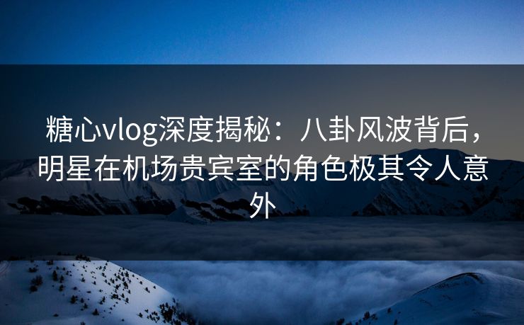 糖心vlog深度揭秘：八卦风波背后，明星在机场贵宾室的角色极其令人意外
