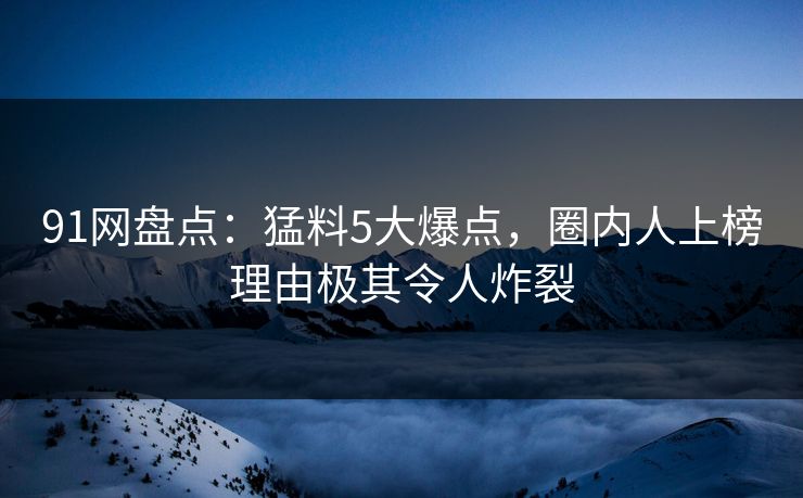 91网盘点：猛料5大爆点，圈内人上榜理由极其令人炸裂
