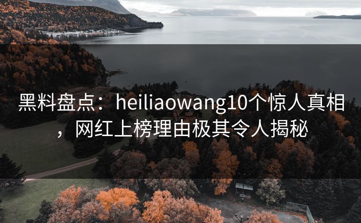 黑料盘点：heiliaowang10个惊人真相，网红上榜理由极其令人揭秘