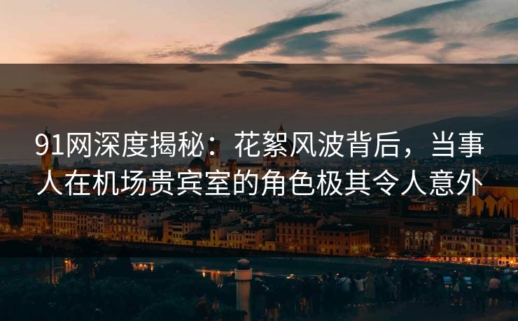91网深度揭秘：花絮风波背后，当事人在机场贵宾室的角色极其令人意外