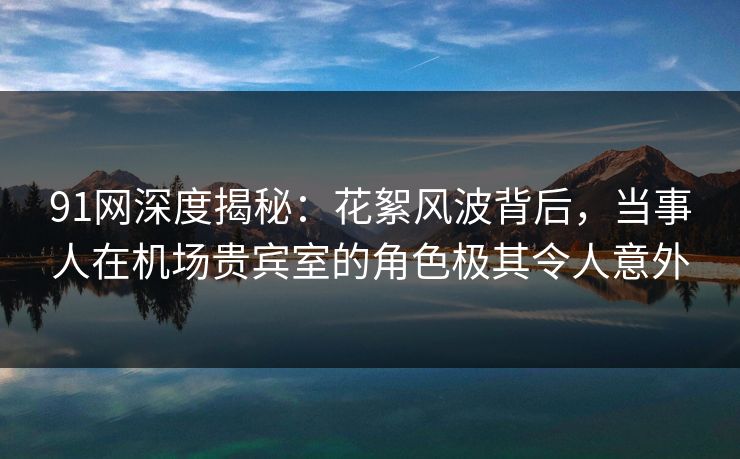 91网深度揭秘：花絮风波背后，当事人在机场贵宾室的角色极其令人意外