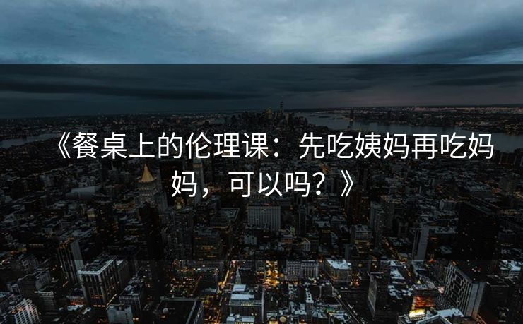 《餐桌上的伦理课：先吃姨妈再吃妈妈，可以吗？》