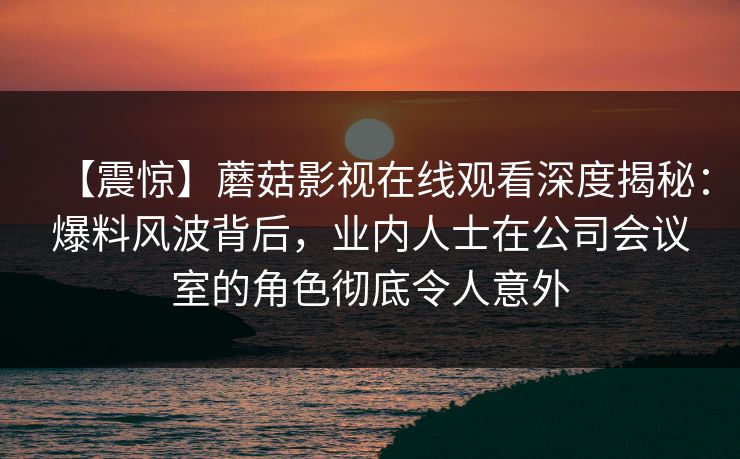 【震惊】蘑菇影视在线观看深度揭秘：爆料风波背后，业内人士在公司会议室的角色彻底令人意外