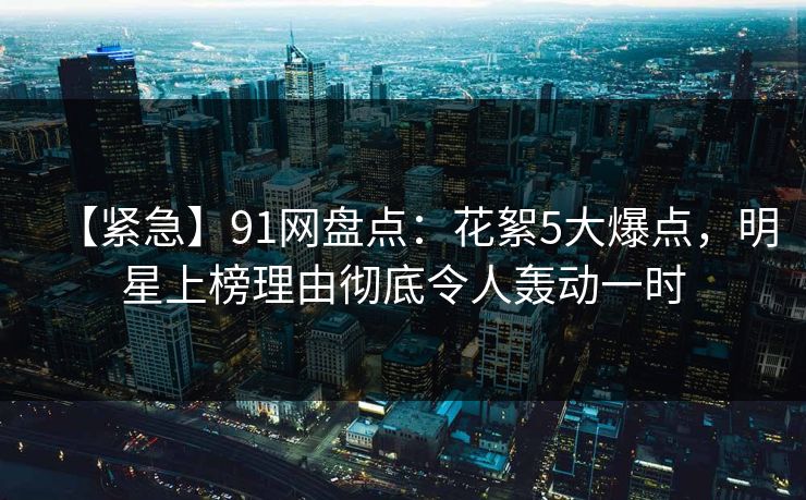 【紧急】91网盘点：花絮5大爆点，明星上榜理由彻底令人轰动一时