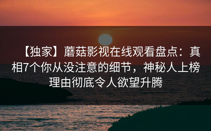 【独家】蘑菇影视在线观看盘点：真相7个你从没注意的细节，神秘人上榜理由彻底令人欲望升腾