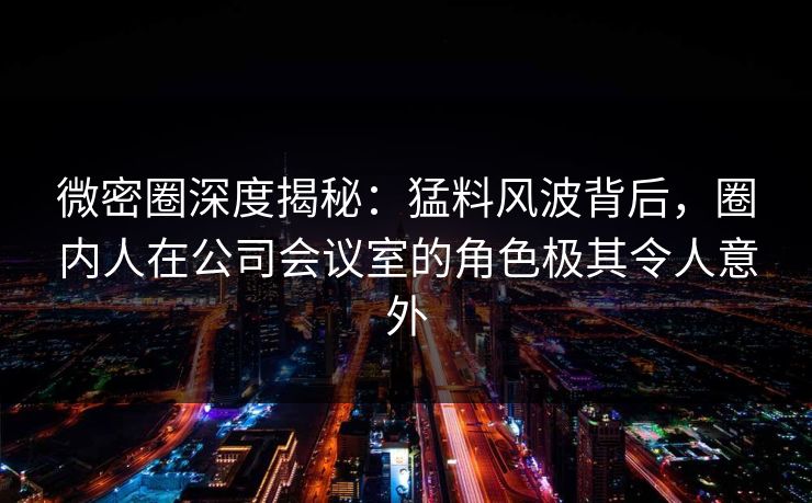 微密圈深度揭秘：猛料风波背后，圈内人在公司会议室的角色极其令人意外