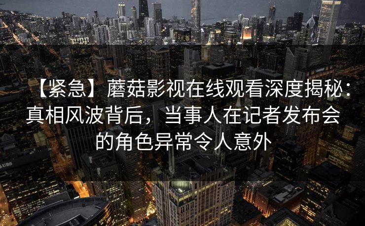 【紧急】蘑菇影视在线观看深度揭秘：真相风波背后，当事人在记者发布会的角色异常令人意外