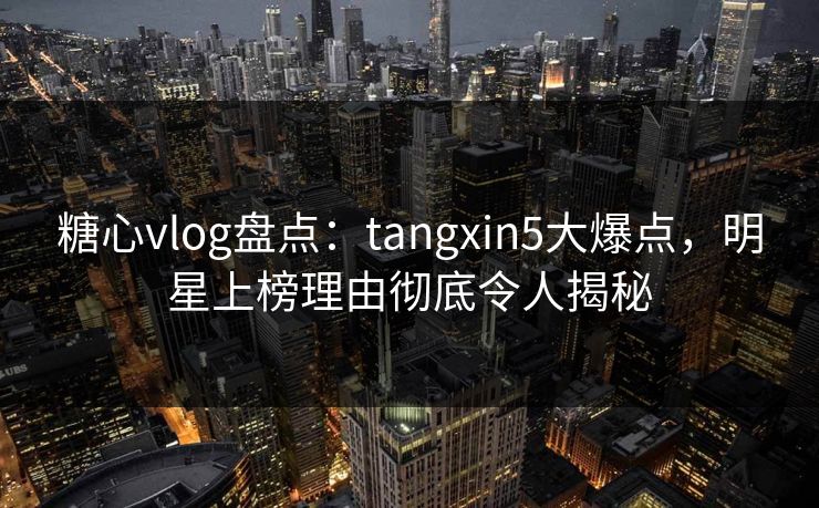 糖心vlog盘点：tangxin5大爆点，明星上榜理由彻底令人揭秘