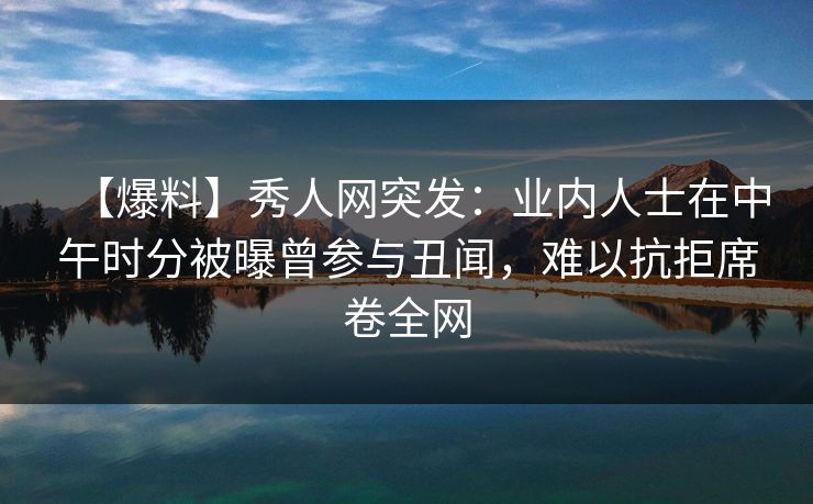 【爆料】秀人网突发：业内人士在中午时分被曝曾参与丑闻，难以抗拒席卷全网