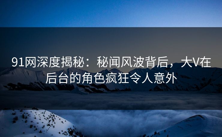 91网深度揭秘：秘闻风波背后，大V在后台的角色疯狂令人意外