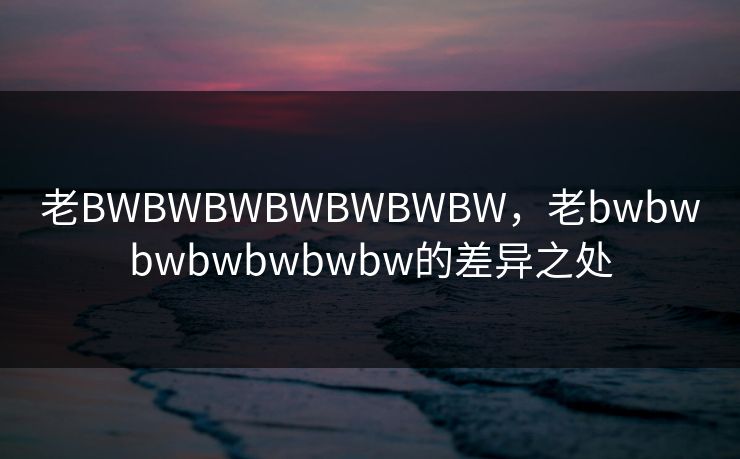 老BWBWBWBWBWBWBW，老bwbwbwbwbwbwbw的差异之处