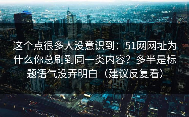 这个点很多人没意识到:51网网址为什么你总刷到同一类内容?多半是标题语气没弄明白(建议反复看) 这个点很多人没意识到:51网网址为什么你总刷到同一类内容?多半是标题语气没弄明白(建议反复看)