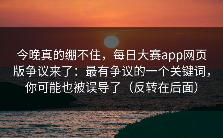 今晚真的绷不住,每日大赛app网页版争议来了:最有争议的一个关键词,你可能也被误导了(反转在后面) 今晚真的绷不住,每日大赛app网页版争议来了:最有争议的一个关键词,你可能也被误导了(反转在后面)