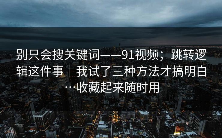 别只会搜关键词——91视频；跳转逻辑这件事｜我试了三种方法才搞明白…收藏起来随时用