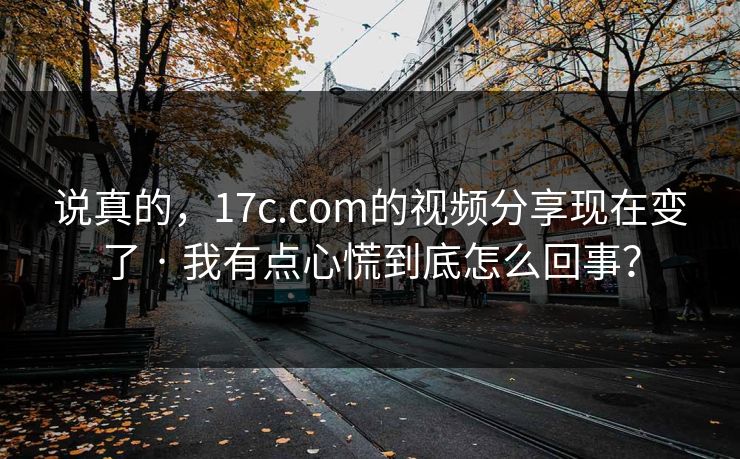 说真的，17c.com的视频分享现在变了 · 我有点心慌到底怎么回事？
