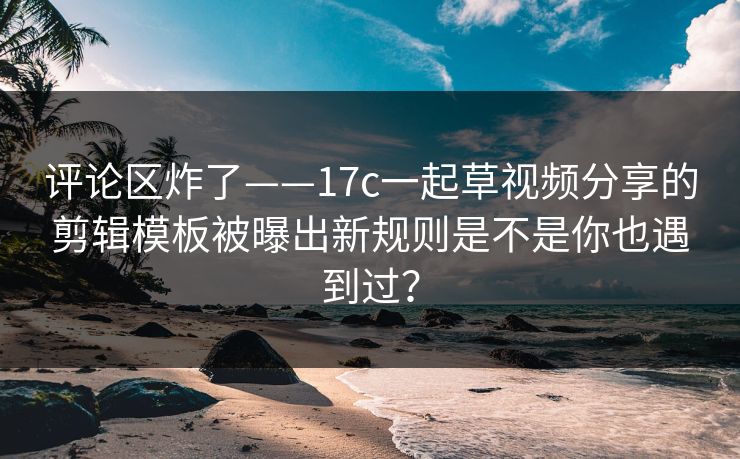 评论区炸了——17c一起草视频分享的剪辑模板被曝出新规则是不是你也遇到过? 评论区炸了——17c一起草视频分享的剪辑模板被曝出新规则是不是你也遇到过?