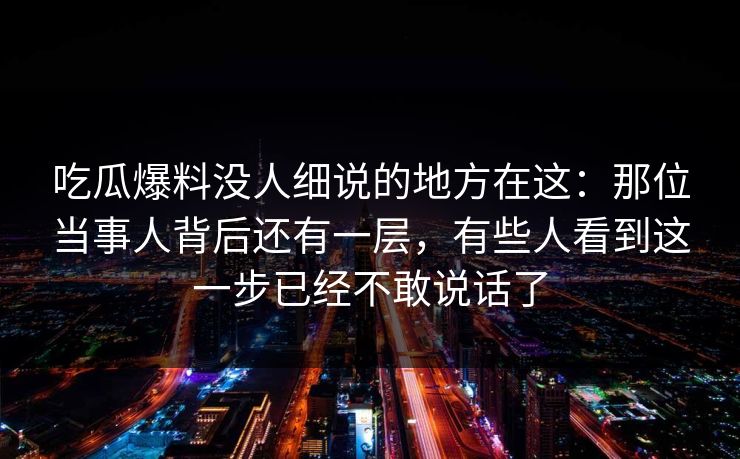 吃瓜爆料没人细说的地方在这：那位当事人背后还有一层，有些人看到这一步已经不敢说话了
