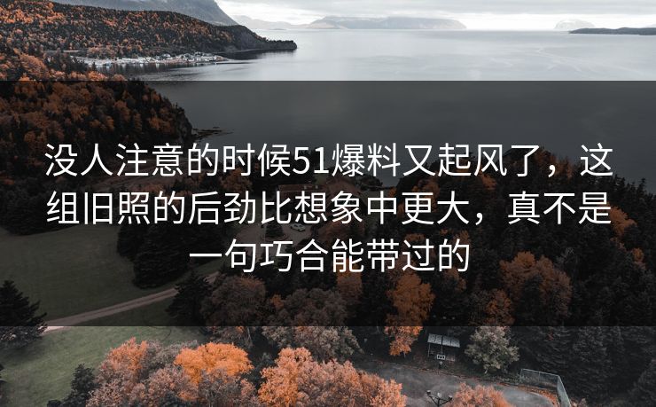 没人注意的时候51爆料又起风了，这组旧照的后劲比想象中更大，真不是一句巧合能带过的